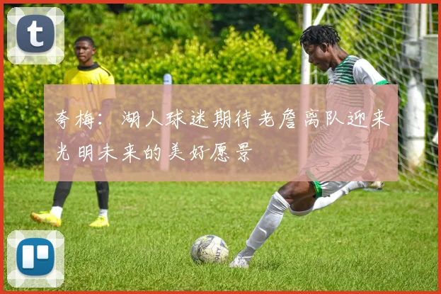 夸梅：湖人球迷期待老詹离队迎来光明未来的美好愿景
