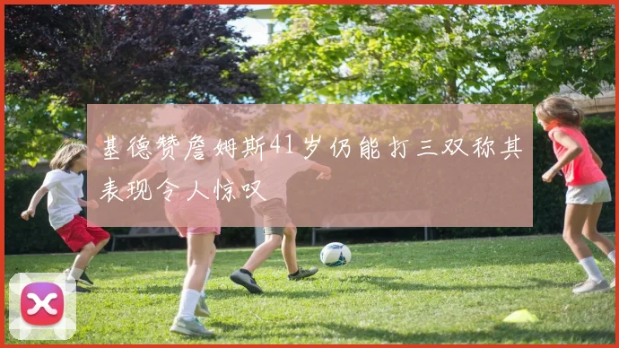 基德赞詹姆斯41岁仍能打三双称其表现令人惊叹