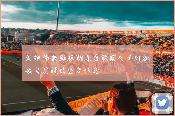 刘维伟激励杨瀚森勇敢前行面对挑战与质疑的坚定信念