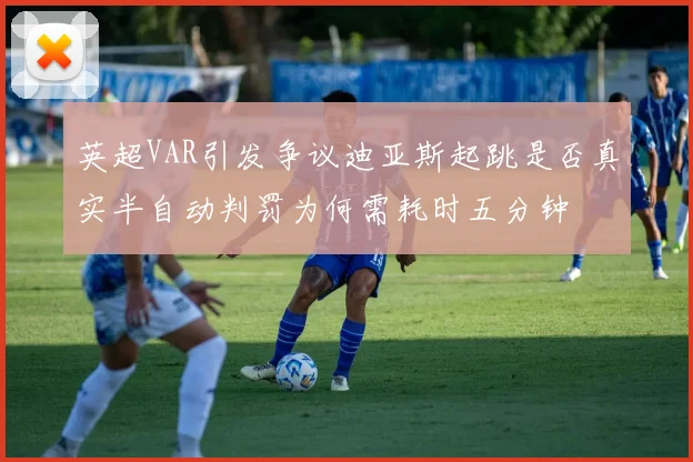 英超VAR引发争议迪亚斯起跳是否真实半自动判罚为何需耗时五分钟