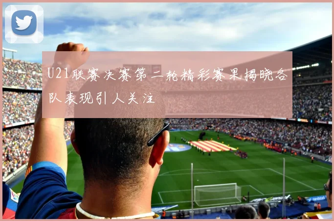 U21联赛决赛第二轮精彩赛果揭晓各队表现引人关注