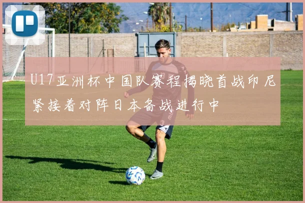 U17亚洲杯中国队赛程揭晓首战印尼紧接着对阵日本备战进行中