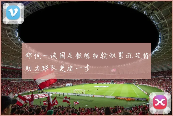 邵佳一谈国足教练经验积累沉淀将助力球队更进一步