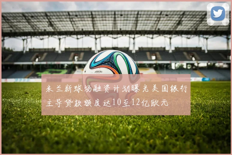 米兰新球场融资计划曝光美国银行主导贷款额度达10至12亿欧元