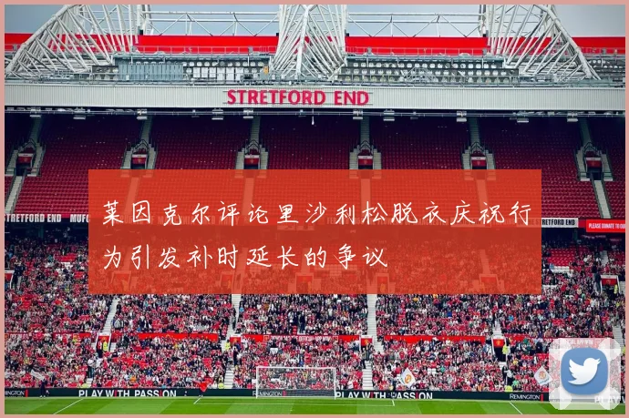 莱因克尔评论里沙利松脱衣庆祝行为引发补时延长的争议
