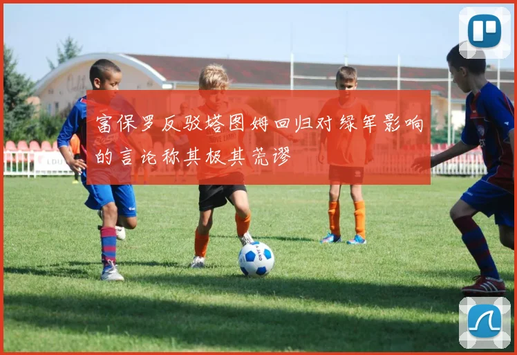 富保罗反驳塔图姆回归对绿军影响的言论称其极其荒谬