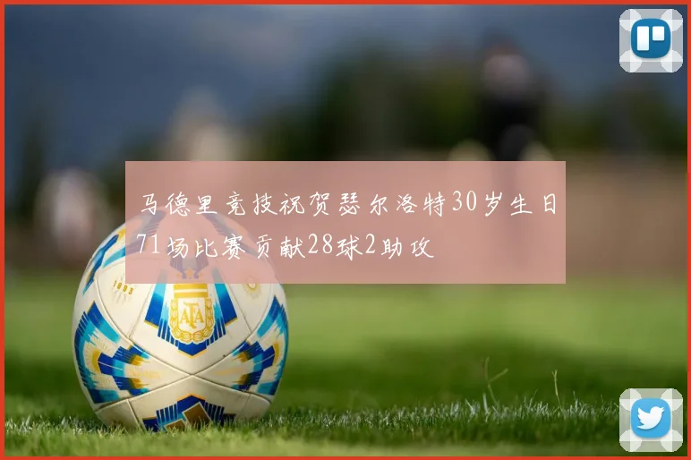 马德里竞技祝贺瑟尔洛特30岁生日71场比赛贡献28球2助攻