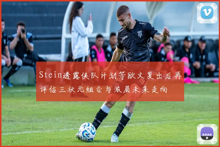 Stein透露侠队计划等欧文复出后再评估三状元组合与浓眉未来走向