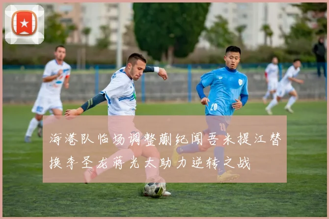海港队临场调整蒯纪闻吾米提江替换李圣龙蒋光太助力逆转之战