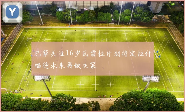 巴萨关注16岁瓦雷拉计划待定拉什福德未来再做决策