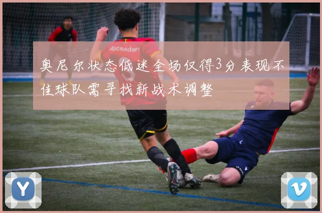 奥尼尔状态低迷全场仅得3分表现不佳球队需寻找新战术调整