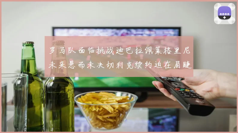 罗马队面临挑战迪巴拉佩莱格里尼未来悬而未决切利克续约迫在眉睫
