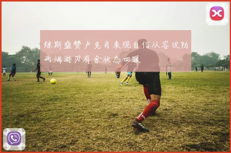 琼斯盛赞卢克肖表现自信从容攻防两端游刃有余状态回暖