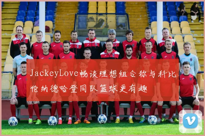 JackeyLove畅谈理想组合称与科比伦纳德哈登同队篮球更有趣