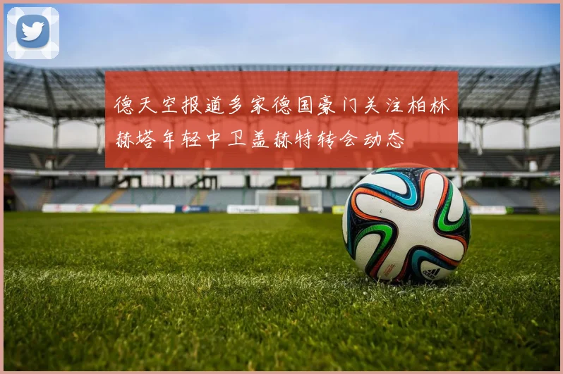 德天空报道多家德国豪门关注柏林赫塔年轻中卫盖赫特转会动态