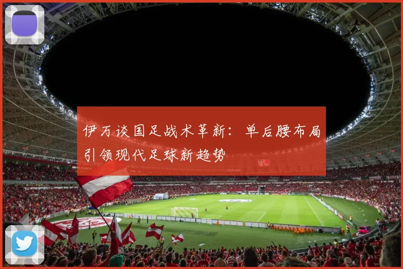伊万谈国足战术革新：单后腰布局引领现代足球新趋势