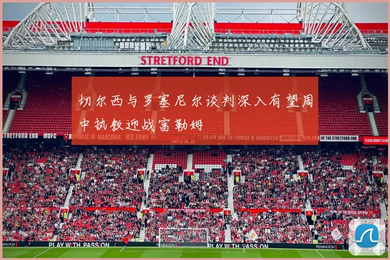 切尔西与罗塞尼尔谈判深入有望周中执教迎战富勒姆