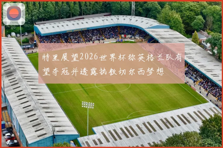 特里展望2026世界杯称英格兰队有望夺冠并透露执教切尔西梦想