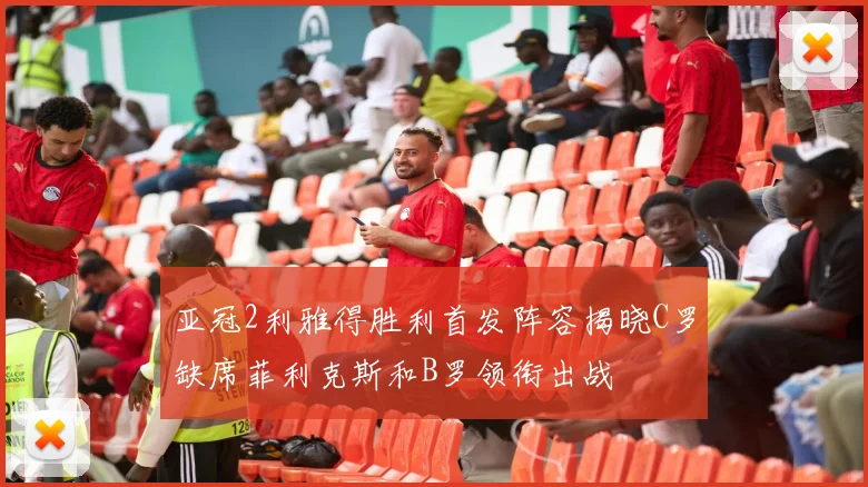 亚冠2利雅得胜利首发阵容揭晓C罗缺席菲利克斯和B罗领衔出战