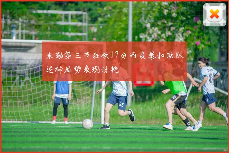 米勒第三节狂砍17分两度暴扣助队逆转局势表现惊艳