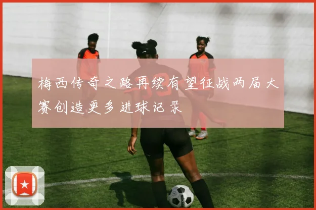 梅西传奇之路再续有望征战两届大赛创造更多进球记录